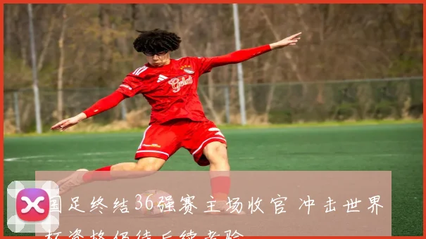 国足终结36强赛主场收官 冲击世界杯资格仍待后续考验