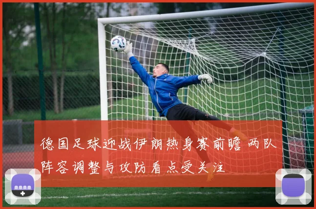 德国足球迎战伊朗热身赛前瞻 两队阵容调整与攻防看点受关注