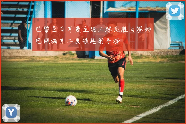 巴黎圣日耳曼主场三球完胜马赛姆巴佩梅开二度领跑射手榜