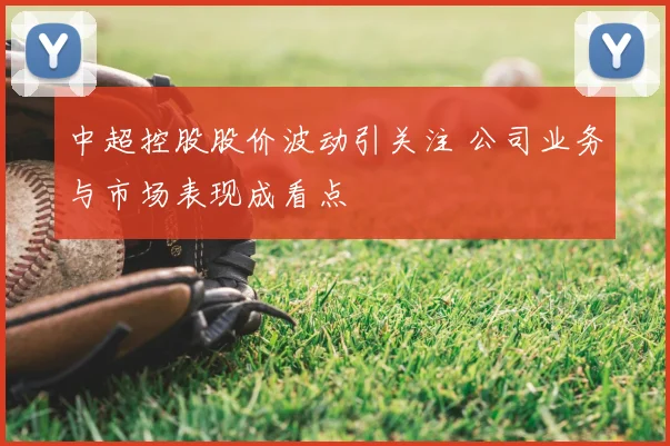 中超控股股价波动引关注 公司业务与市场表现成看点