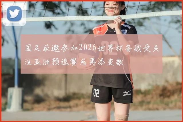 国足获邀参加2026世界杯备战受关注亚洲预选赛或再添变数