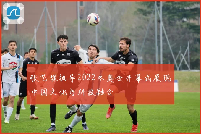 张艺谋执导2022冬奥会开幕式展现中国文化与科技融合