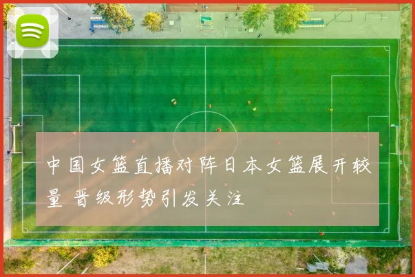 中国女篮直播对阵日本女篮展开较量 晋级形势引发关注