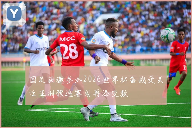 国足获邀参加2026世界杯备战受关注亚洲预选赛或再添变数