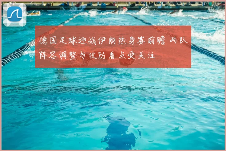 德国足球迎战伊朗热身赛前瞻 两队阵容调整与攻防看点受关注