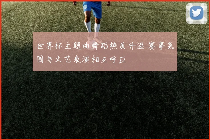 世界杯主题曲舞蹈热度升温 赛事氛围与文艺表演相互呼应