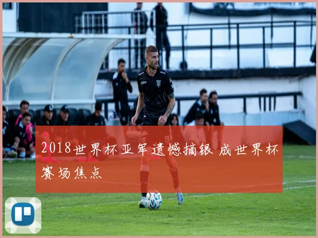 2018世界杯亚军遗憾摘银 成世界杯赛场焦点